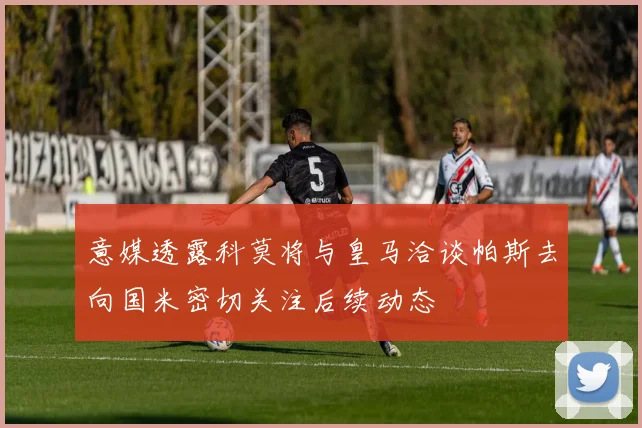 意媒透露科莫将与皇马洽谈帕斯去向国米密切关注后续动态