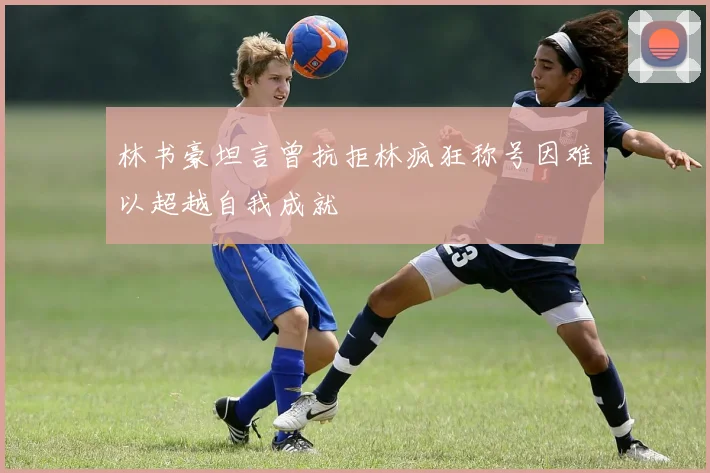 林书豪坦言曾抗拒林疯狂称号因难以超越自我成就