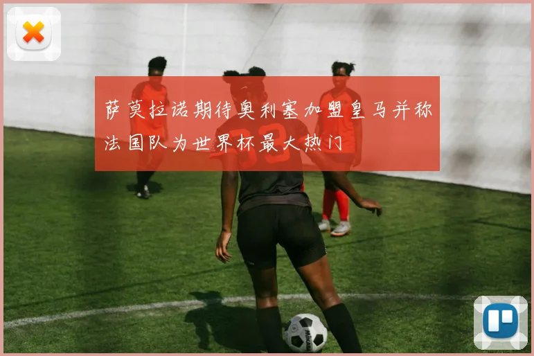 萨莫拉诺期待奥利塞加盟皇马并称法国队为世界杯最大热门
