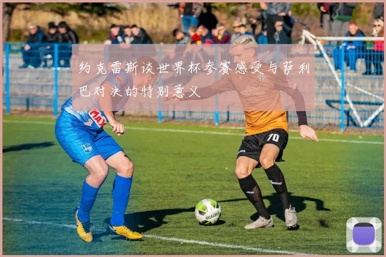 约克雷斯谈世界杯参赛感受与萨利巴对决的特别意义