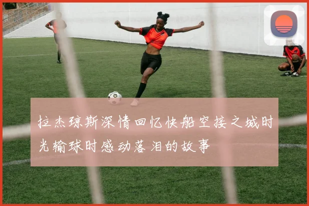 拉杰琼斯深情回忆快船空接之城时光输球时感动落泪的故事