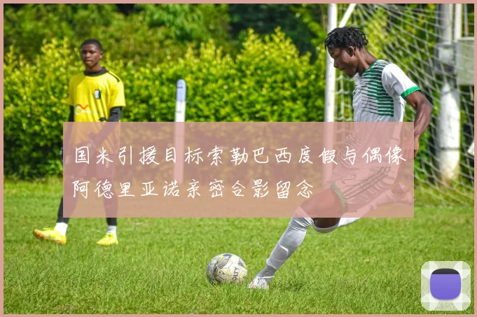 国米引援目标索勒巴西度假与偶像阿德里亚诺亲密合影留念