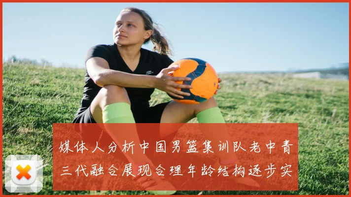 媒体人分析中国男篮集训队老中青三代融合展现合理年龄结构逐步实现换血