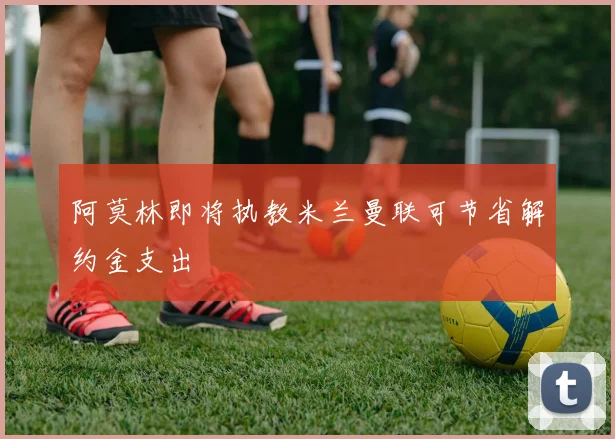 阿莫林即将执教米兰曼联可节省解约金支出