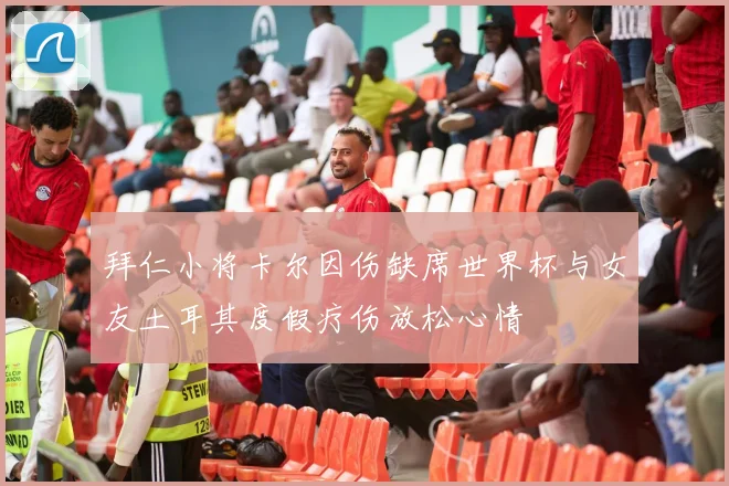 拜仁小将卡尔因伤缺席世界杯与女友土耳其度假疗伤放松心情