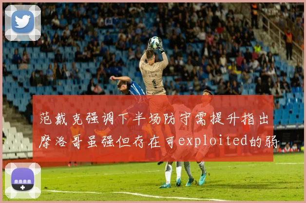 范戴克强调下半场防守需提升指出摩洛哥虽强但存在可exploited的弱点