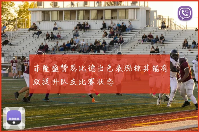 菲隆盛赞恩比德出色表现称其能有效提升队友比赛状态