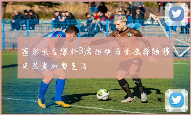 塞尔电台爆料B席拒绝马竞选择随穆里尼奥加盟皇马