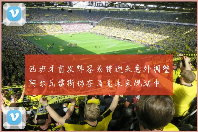 西班牙首发阵容或将迎来意外调整阿尔瓦雷斯仍在马竞未来规划中