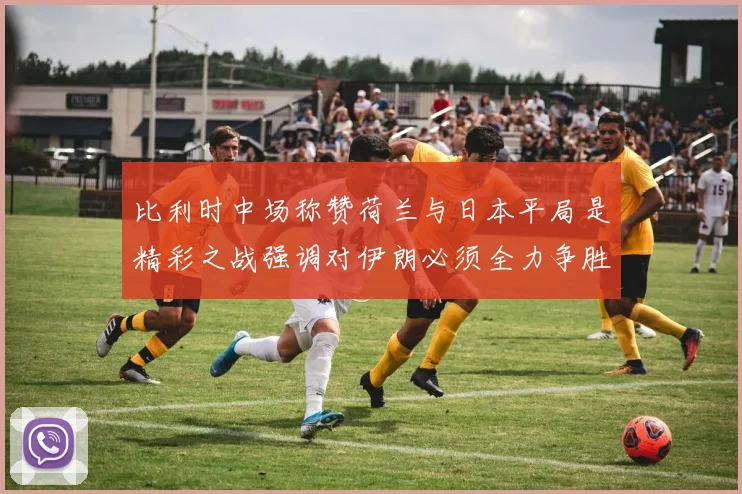 比利时中场称赞荷兰与日本平局是精彩之战强调对伊朗必须全力争胜