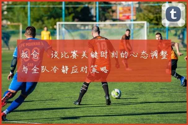 板仓滉谈比赛关键时刻的心态调整与全队冷静应对策略