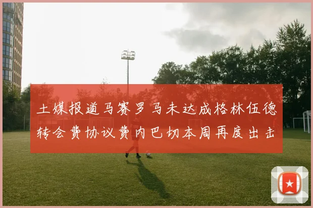 土媒报道马赛罗马未达成格林伍德转会费协议费内巴切本周再度出击